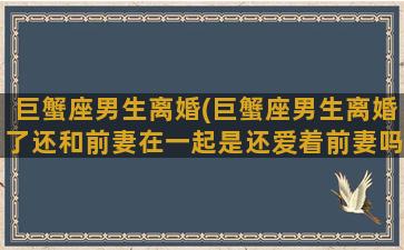 巨蟹座男生离婚(巨蟹座男生离婚了还和前妻在一起是还爱着前妻吗)