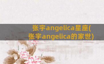 张宇angelica星座(张宇angelica的家世)