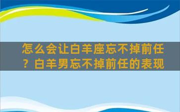 怎么会让白羊座忘不掉前任？白羊男忘不掉前任的表现