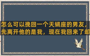 怎么可以挽回一个天蝎座的男友，先离开他的是我，现在我回来了却怎么都解不开他心中的结