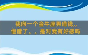 我向一个金牛座男借钱,,他借了。。是对我有好感吗