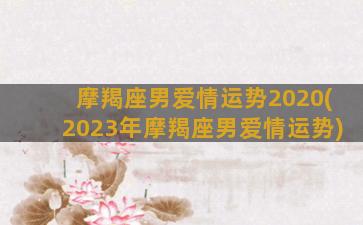 摩羯座男爱情运势2020(2023年摩羯座男爱情运势)