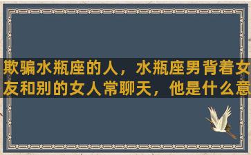 欺骗水瓶座的人，水瓶座男背着女友和别的女人常聊天，他是什么意思