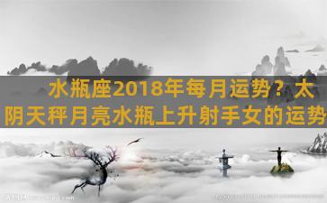 水瓶座2018年每月运势？太阴天秤月亮水瓶上升射手女的运势