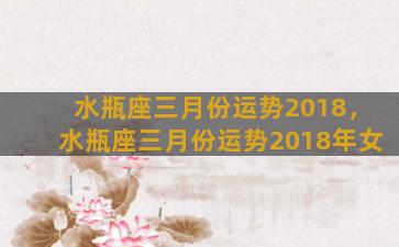 水瓶座三月份运势2018，水瓶座三月份运势2018年女