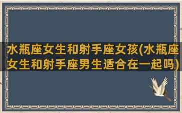 水瓶座女生和射手座女孩(水瓶座女生和射手座男生适合在一起吗)