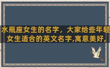 水瓶座女生的名字，大家给些年轻女生适合的英文名字,寓意美好,智慧的意思。感激不尽