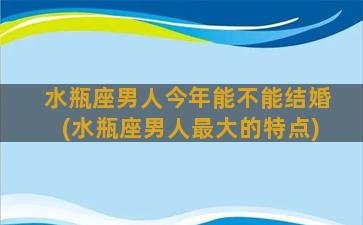 水瓶座男人今年能不能结婚(水瓶座男人最大的特点)