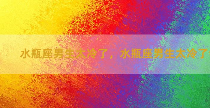 水瓶座男生太冷了，水瓶座男生太冷了会怎么样