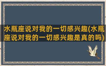 水瓶座说对我的一切感兴趣(水瓶座说对我的一切感兴趣是真的吗)