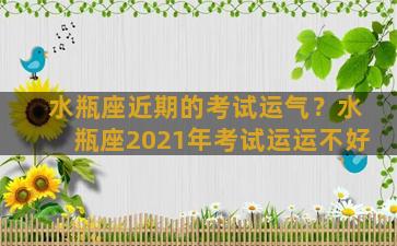 水瓶座近期的考试运气？水瓶座2021年考试运运不好