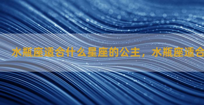 水瓶座适合什么星座的公主，水瓶座适合当什么公主