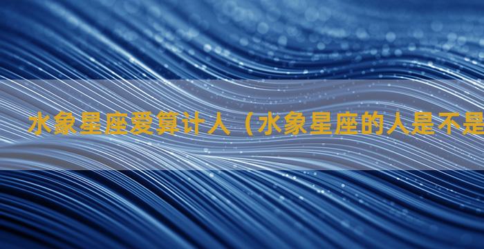 水象星座爱算计人（水象星座的人是不是最聪明的）