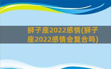 狮子座2022感情(狮子座2022感情会复合吗)