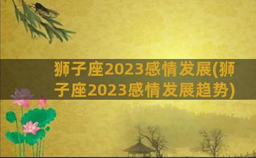 狮子座2023感情发展(狮子座2023感情发展趋势)