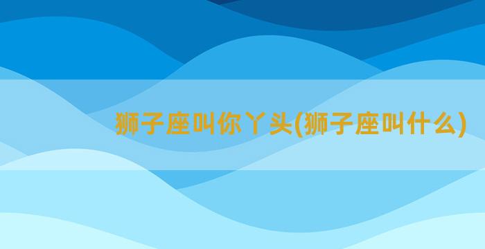 狮子座叫你丫头(狮子座叫什么)