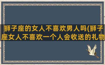 狮子座的女人不喜欢男人吗(狮子座女人不喜欢一个人会收送的礼物吗)