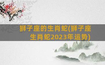 狮子座的生肖蛇(狮子座生肖蛇2023年运势)