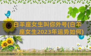 白羊座女生叫你外号(白羊座女生2023年运势如何)