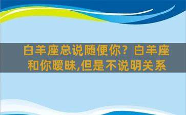 白羊座总说随便你？白羊座和你暧昧,但是不说明关系