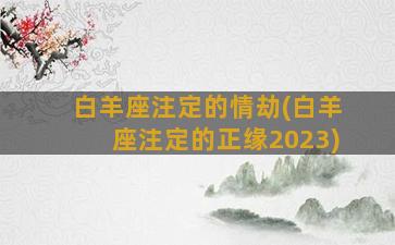 白羊座注定的情劫(白羊座注定的正缘2023)