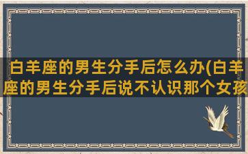 白羊座的男生分手后怎么办(白羊座的男生分手后说不认识那个女孩是什么样的心理)