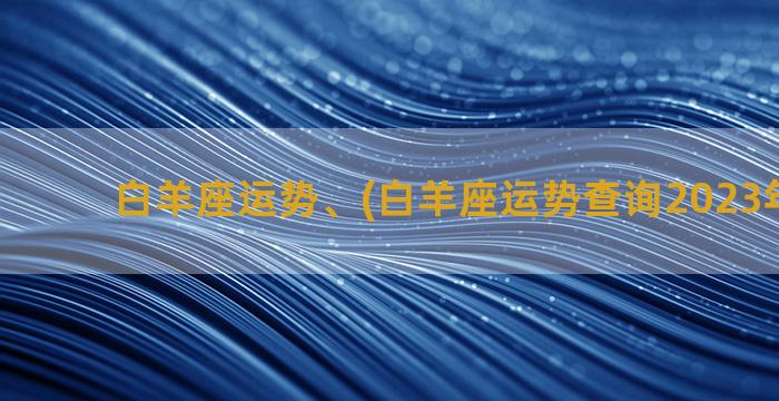 白羊座运势、(白羊座运势查询2023年3月份)