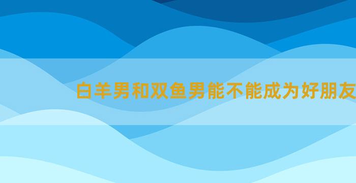 白羊男和双鱼男能不能成为好朋友