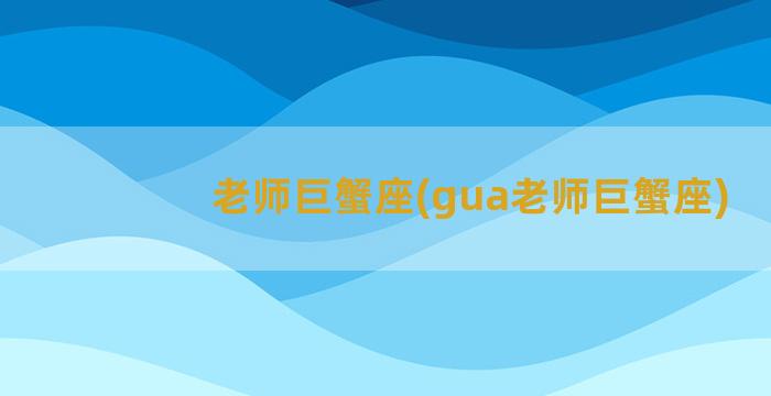 老师巨蟹座(gua老师巨蟹座)