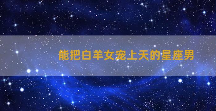 能把白羊女宠上天的星座男