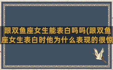 跟双鱼座女生能表白吗吗(跟双鱼座女生表白时他为什么表现的很惊讶)