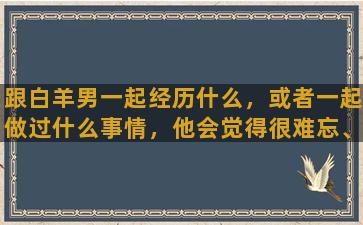 跟白羊男一起经历什么，或者一起做过什么事情，他会觉得很难忘、刻骨铭心啊