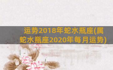 运势2018年蛇水瓶座(属蛇水瓶座2020年每月运势)