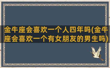 金牛座会喜欢一个人四年吗(金牛座会喜欢一个有女朋友的男生吗)