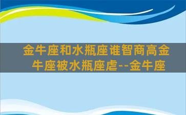 金牛座和水瓶座谁智商高金牛座被水瓶座虐--金牛座