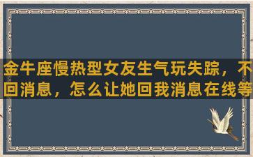 金牛座慢热型女友生气玩失踪，不回消息，怎么让她回我消息在线等