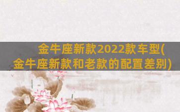 金牛座新款2022款车型(金牛座新款和老款的配置差别)