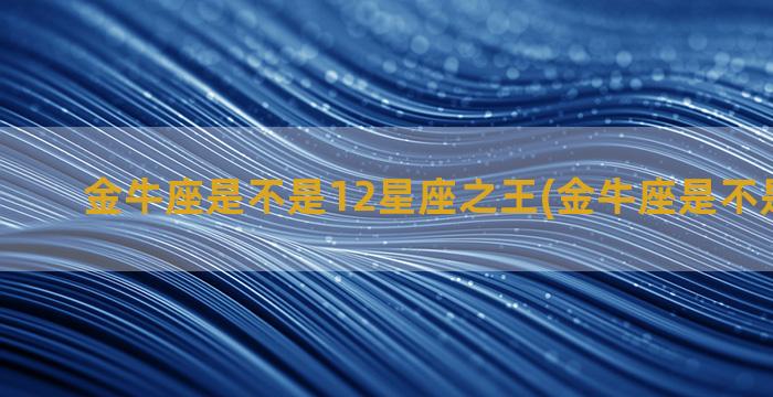 金牛座是不是12星座之王(金牛座是不是很好色)