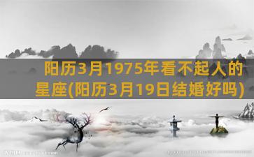 阳历3月1975年看不起人的星座(阳历3月19日结婚好吗)